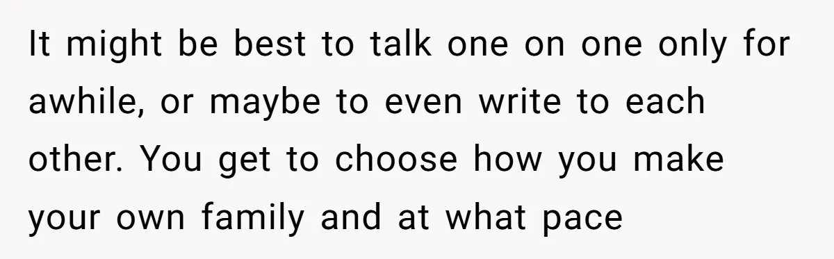 It might be best to talk one on one only for awhile, or maybe to even write to each other. You get to choose how you make your own family...