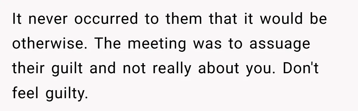 It never occurred to them that it would be otherwise. The meeting was to assuage their guilt and not really about you. Don't feel guilty.