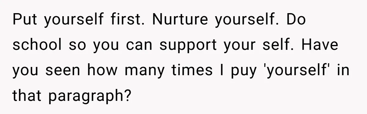 Put yourself first. Nurture yourself. Do school so you can support your self. Have you seen how many times I puy 'yourself' in that paragraph?