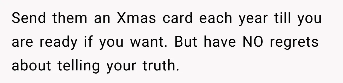 Send them an Xmas card each year till you are ready if you want. But have NO regrets about telling your truth.