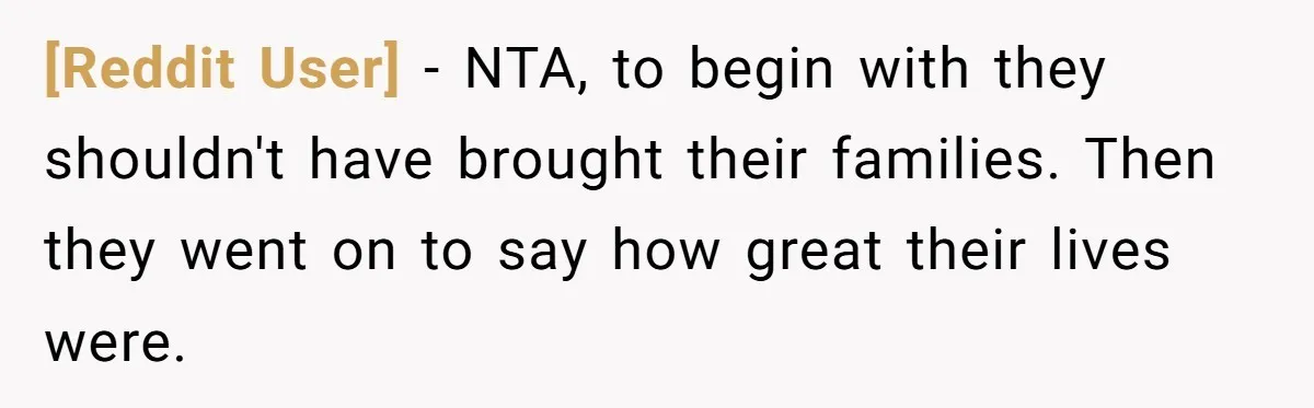 [Reddit User] − NTA, to begin with they shouldn't have brought their families. Then they went on to say how great their lives were.
