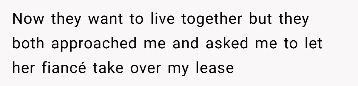 Now they want to live together but they both approached me and asked me to let her fiancé take over my lease