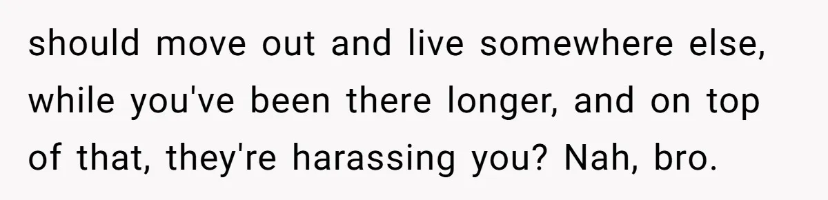 should move out and live somewhere else, while you've been there longer, and on top of that, they're harassing you? Nah, bro.