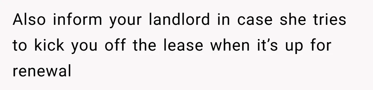 Also inform your landlord in case she tries to kick you off the lease when it’s up for renewal