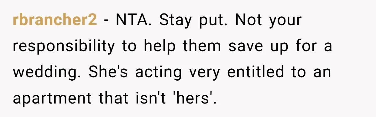 rbrancher2 − NTA. Stay put. Not your responsibility to help them save up for a wedding. She's acting very entitled to an apartment that isn't 'hers'.