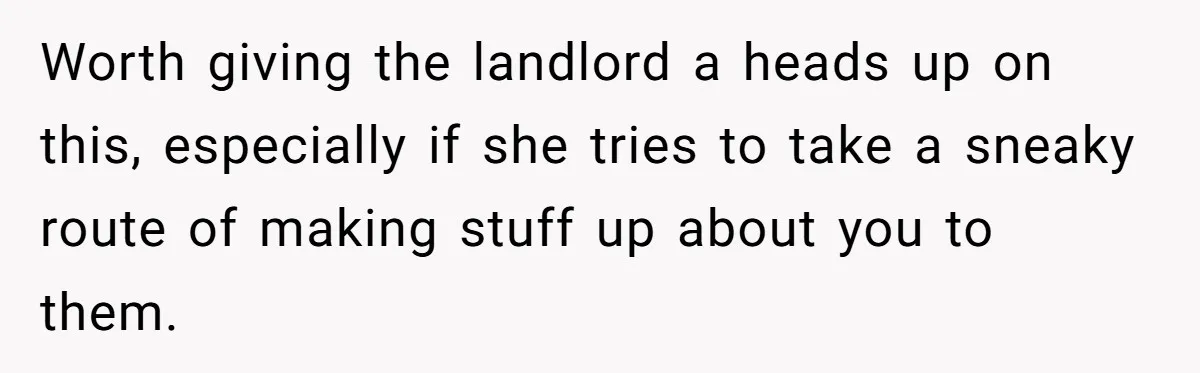 Worth giving the landlord a heads up on this, especially if she tries to take a sneaky route of making stuff up about you to them.
