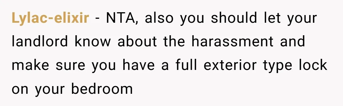 Lylac-elixir − NTA, also you should let your landlord know about the harassment and make sure you have a full exterior type lock on your bedroom