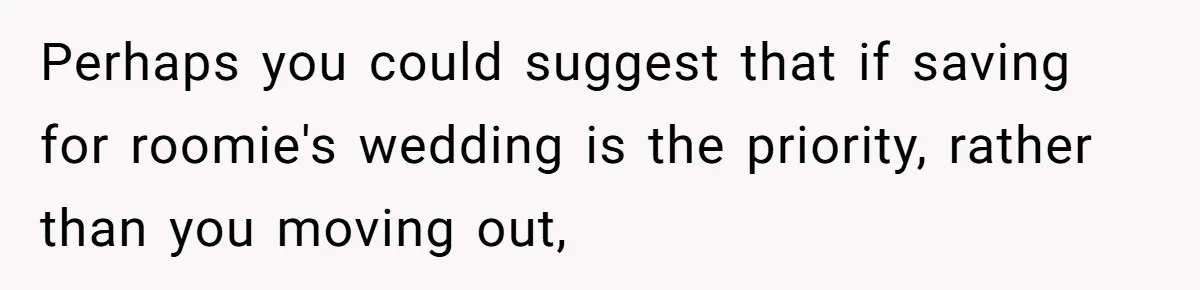 Perhaps you could suggest that if saving for roomie's wedding is the priority, rather than you moving out,