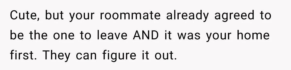 Cute, but your roommate already agreed to be the one to leave AND it was your home first. They can figure it out.