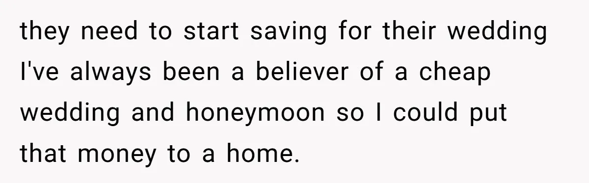 they need to start saving for their wedding I've always been a believer of a cheap wedding and honeymoon so I could put that money to a home.