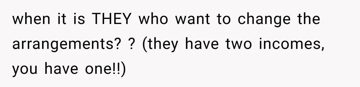 when it is THEY who want to change the arrangements? ? (they have two incomes, you have one!!)
