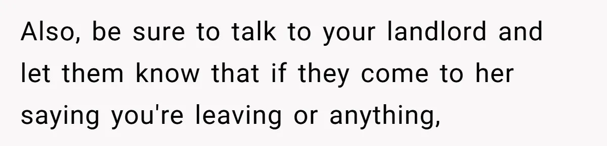 Also, be sure to talk to your landlord and let them know that if they come to her saying you're leaving or anything,