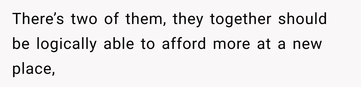 There’s two of them, they together should be logically able to afford more at a new place,