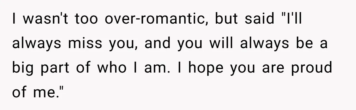 I wasn't too over-romantic, but said "I'll always miss you, and you will always be a big part of who I am. I hope you are proud of me."