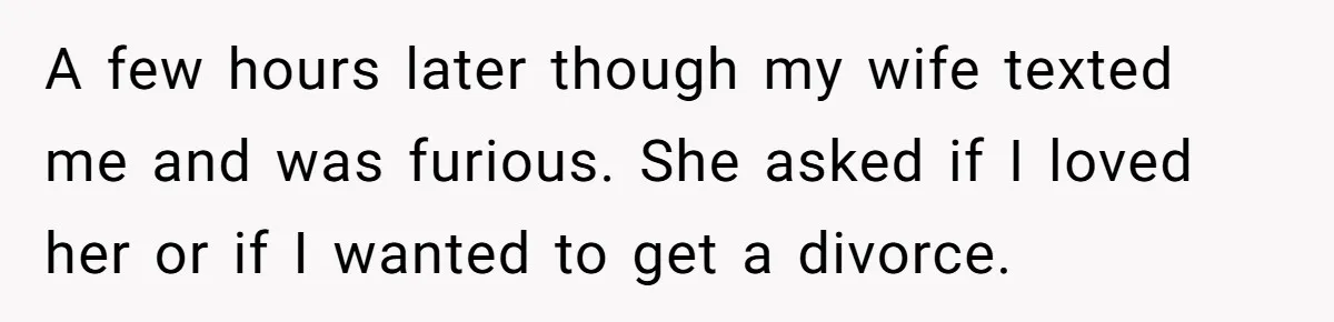 A few hours later though my wife texted me and was furious. She asked if I loved her or if I wanted to get a divorce.