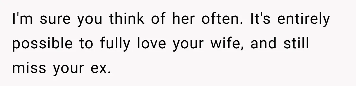 I'm sure you think of her often. It's entirely possible to fully love your wife, and still miss your ex.