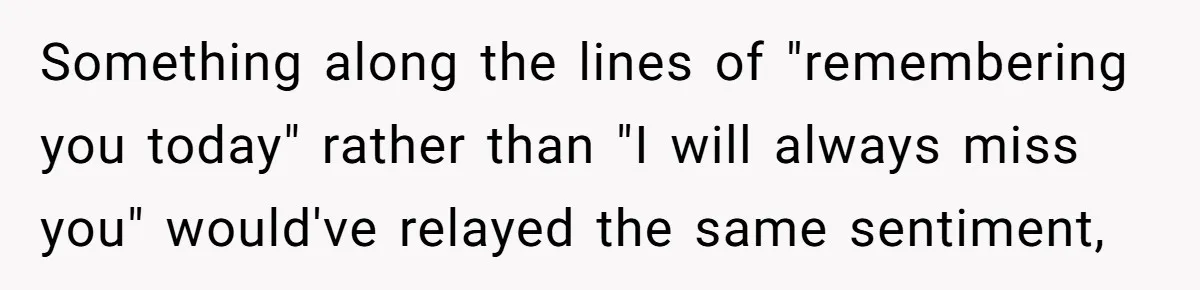 Something along the lines of "remembering you today" rather than "I will always miss you" would've relayed the same sentiment,