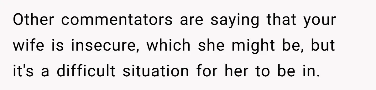 Other commentators are saying that your wife is insecure, which she might be, but it's a difficult situation for her to be in.