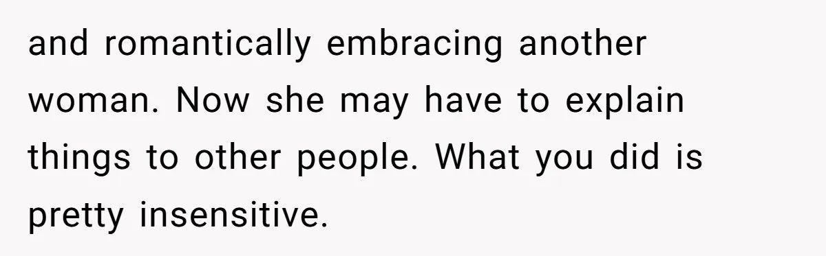 and romantically embracing another woman. Now she may have to explain things to other people. What you did is pretty insensitive.