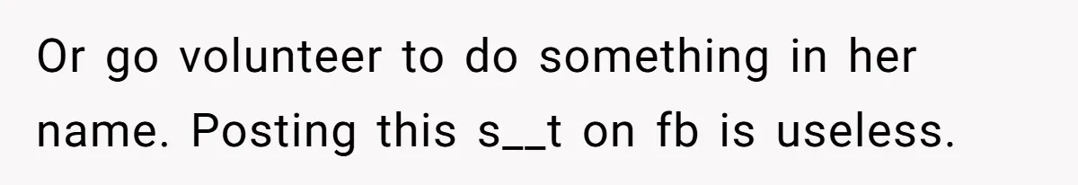 Or go volunteer to do something in her name. Posting this s__t on fb is useless.