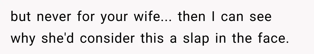 but never for your wife... then I can see why she'd consider this a slap in the face.