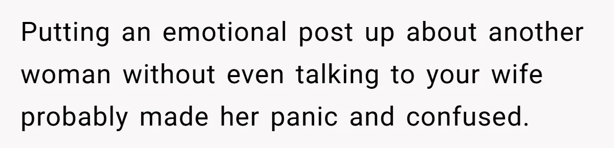 Putting an emotional post up about another woman without even talking to your wife probably made her panic and confused.