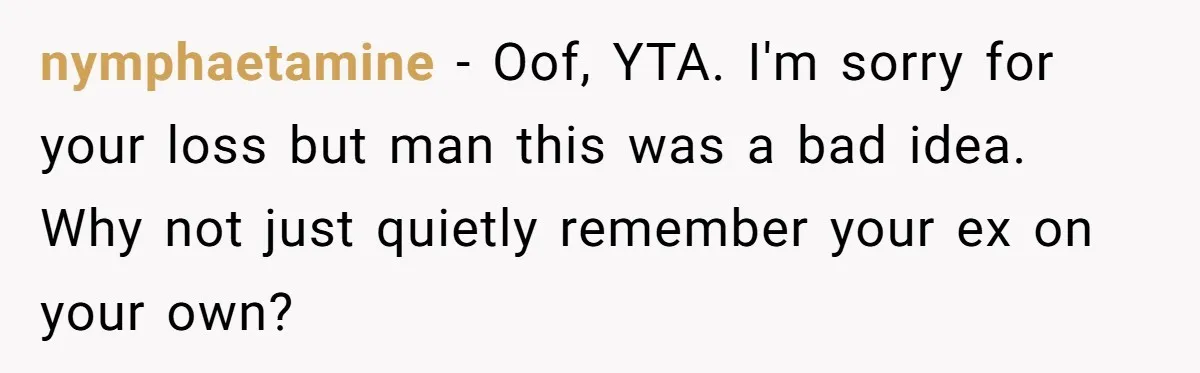 nymphaetamine − Oof, YTA. I'm sorry for your loss but man this was a bad idea. Why not just quietly remember your ex on your own?
