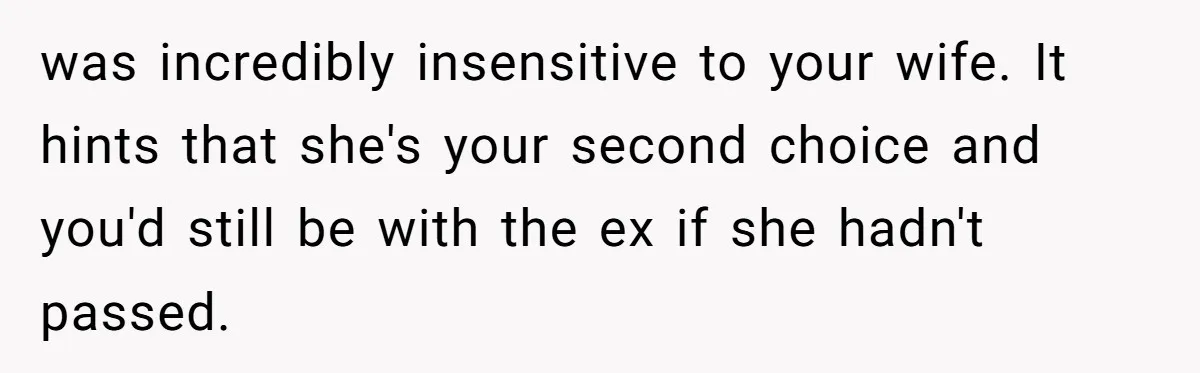 was incredibly insensitive to your wife. It hints that she's your second choice and you'd still be with the ex if she hadn't passed.