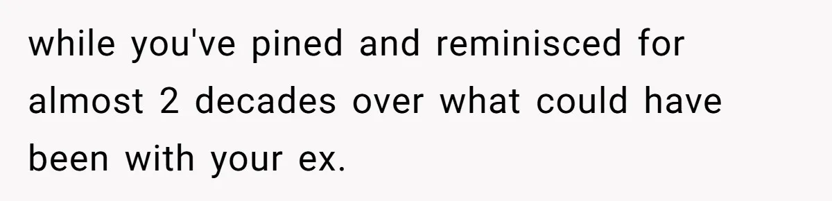 while you've pined and reminisced for almost 2 decades over what could have been with your ex.