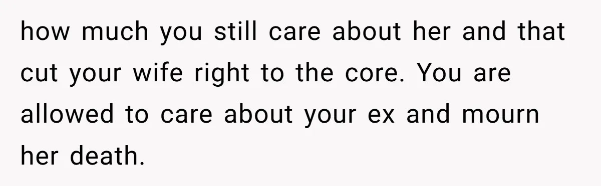 how much you still care about her and that cut your wife right to the core. You are allowed to care about your ex and mourn her death.