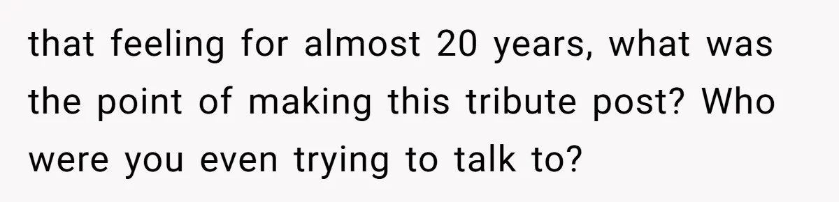 that feeling for almost 20 years, what was the point of making this tribute post? Who were you even trying to talk to?