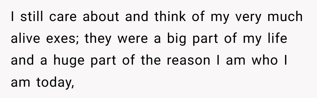 I still care about and think of my very much alive exes; they were a big part of my life and a huge part of the reason I am who...