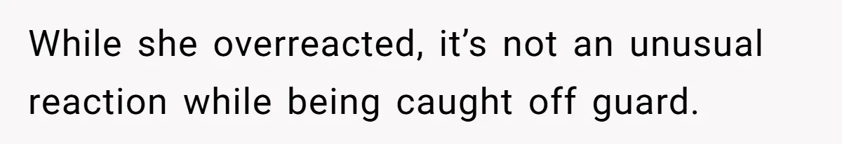 While she overreacted, it’s not an unusual reaction while being caught off guard.