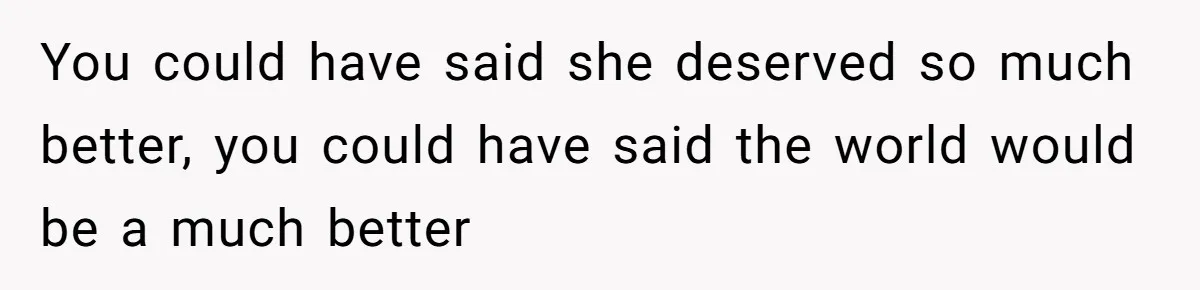 You could have said she deserved so much better, you could have said the world would be a much better