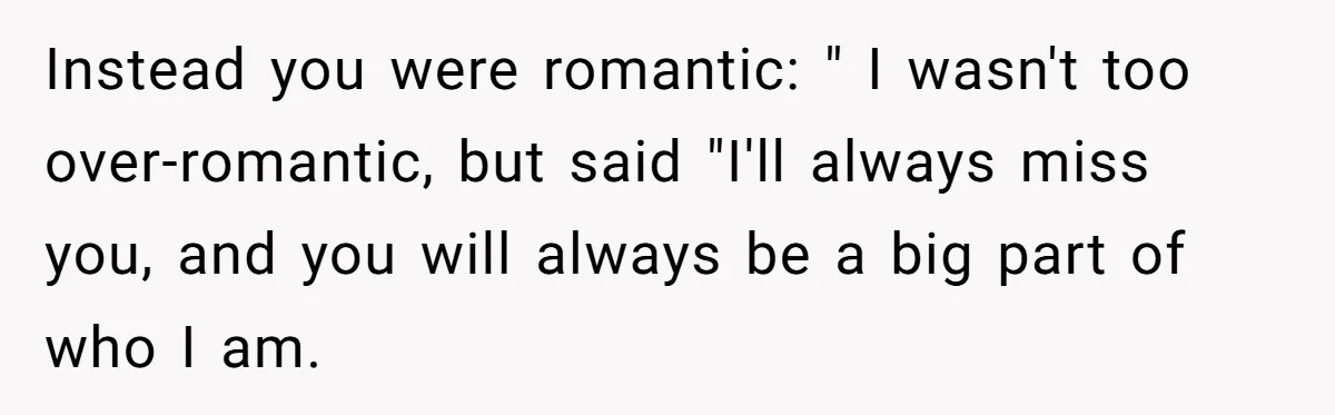 Instead you were romantic: " I wasn't too over-romantic, but said "I'll always miss you, and you will always be a big part of who I am.