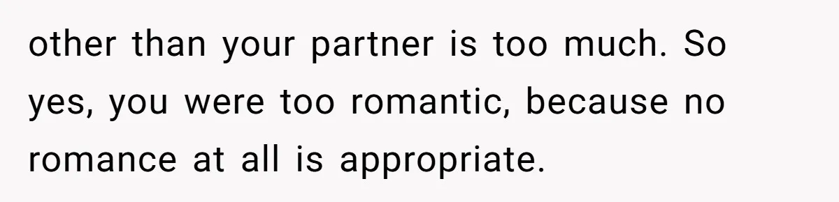 other than your partner is too much. So yes, you were too romantic, because no romance at all is appropriate.