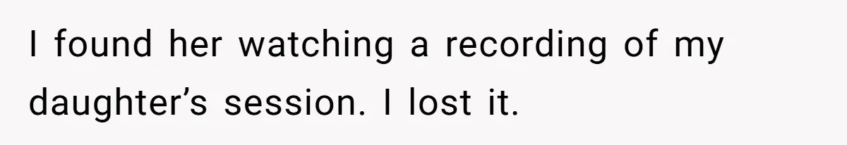 I found her watching a recording of my daughter’s session. I lost it.