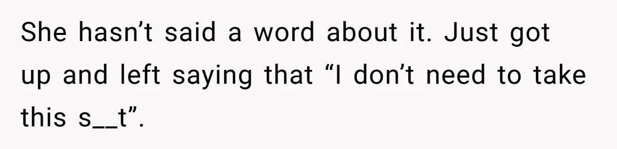 She hasn’t said a word about it. Just got up and left saying that “I don’t need to take this s__t”.