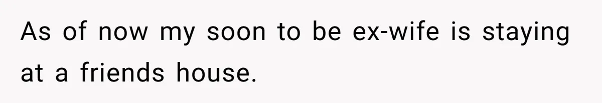 As of now my soon to be ex-wife is staying at a friends house.