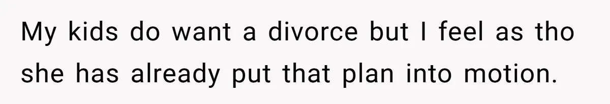 My kids do want a divorce but I feel as tho she has already put that plan into motion.