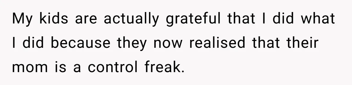 My kids are actually grateful that I did what I did because they now realised that their mom is a control freak.