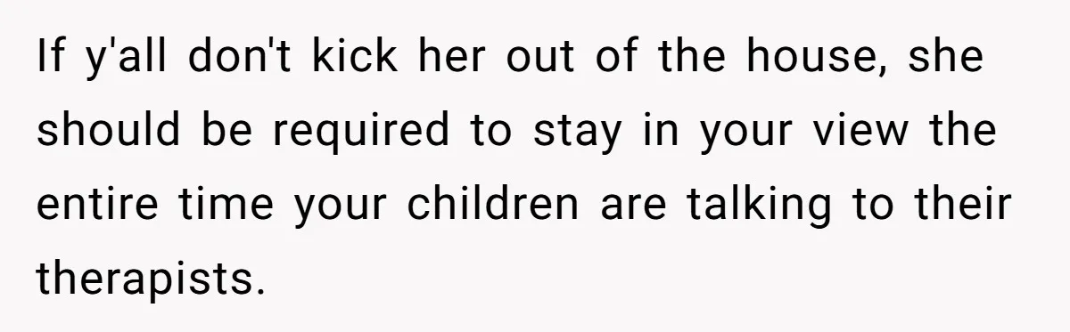 If y'all don't kick her out of the house, she should be required to stay in your view the entire time your children are talking to their therapists.