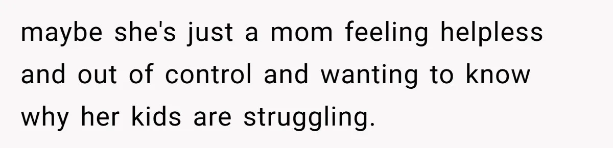 maybe she's just a mom feeling helpless and out of control and wanting to know why her kids are struggling.