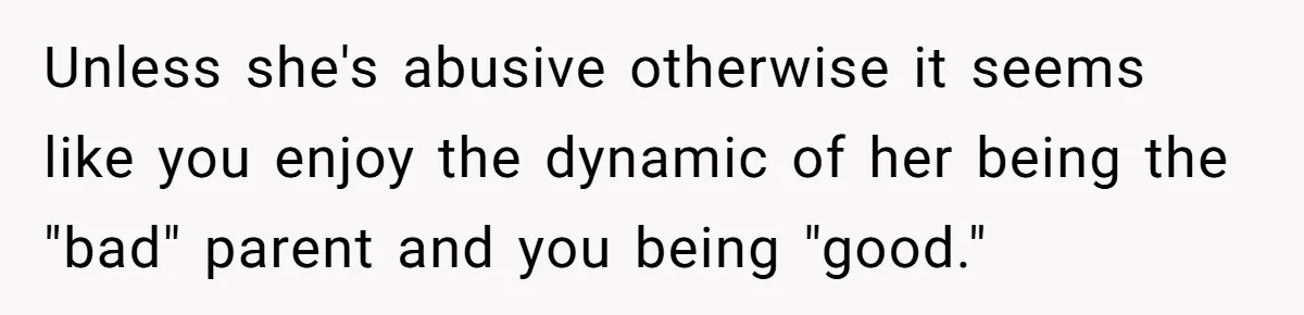 Unless she's abusive otherwise it seems like you enjoy the dynamic of her being the "bad" parent and you being "good."