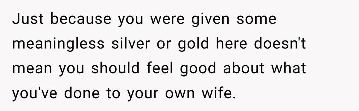 Just because you were given some meaningless silver or gold here doesn't mean you should feel good about what you've done to your own wife.