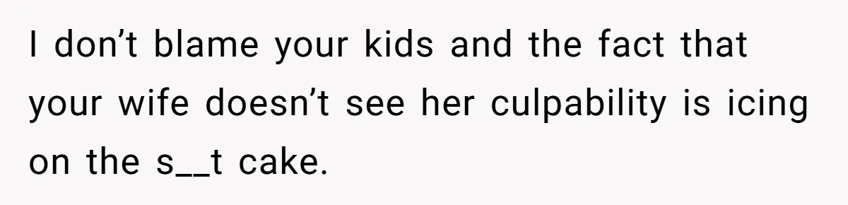 I don’t blame your kids and the fact that your wife doesn’t see her culpability is icing on the s__t cake.