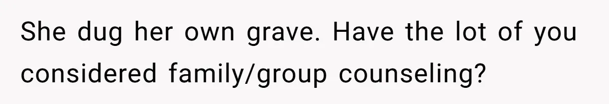 She dug her own grave. Have the lot of you considered family/group counseling?