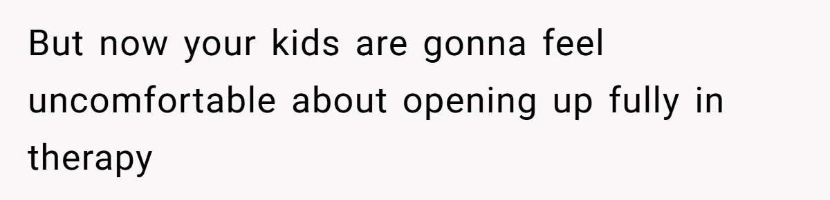 But now your kids are gonna feel uncomfortable about opening up fully in therapy