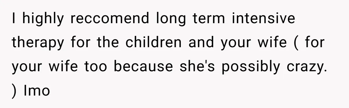 I highly reccomend long term intensive therapy for the children and your wife ( for your wife too because she's possibly crazy. ) Imo