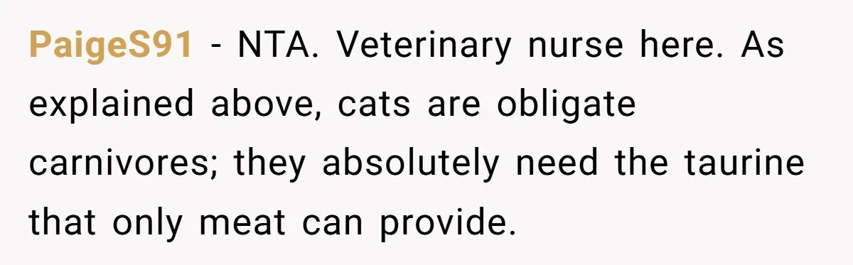 MIL Accuses Woman Of Cruelty After She Defends Cat’s Meat Diet PaigeS91 − NTA. Veterinary nurse here. As explained above, cats are obligate carnivores; they absolutely need the taurine that only meat can provide.